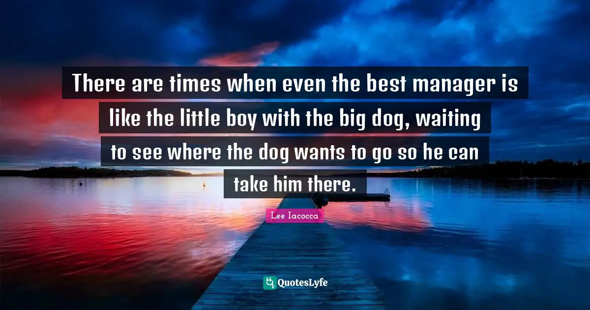 There are times when even the best manager is like the little boy with the big dog, waiting to see where the dog wants to go so he can take him there.