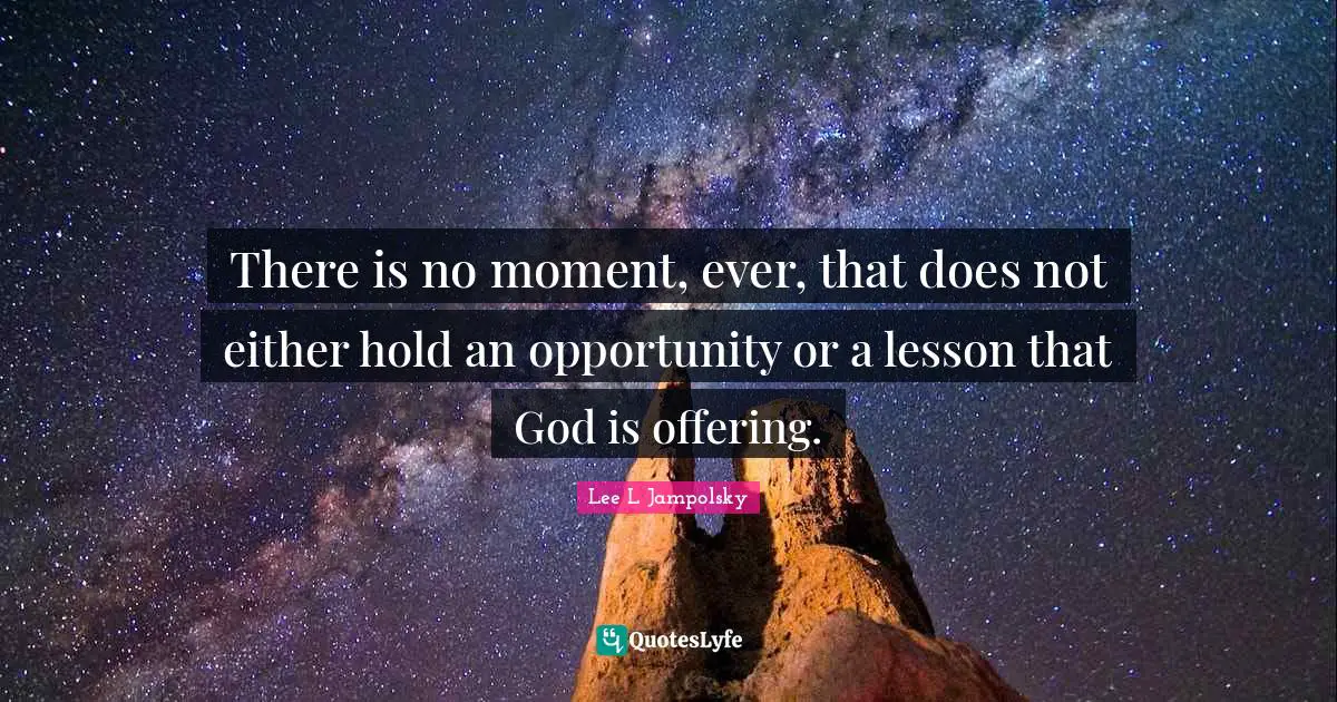 There is no moment, ever, that does not either hold an opportunity or a lesson that God is offering.