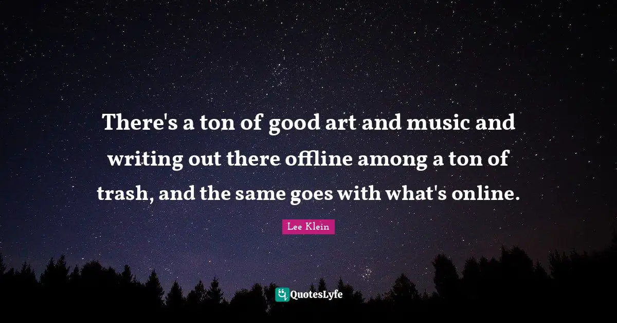 There's a ton of good art and music and writing out there offline among a ton of trash, and the same goes with what's online.