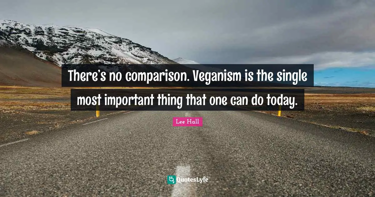 There’s no comparison. Veganism is the single most important thing that one can do today.