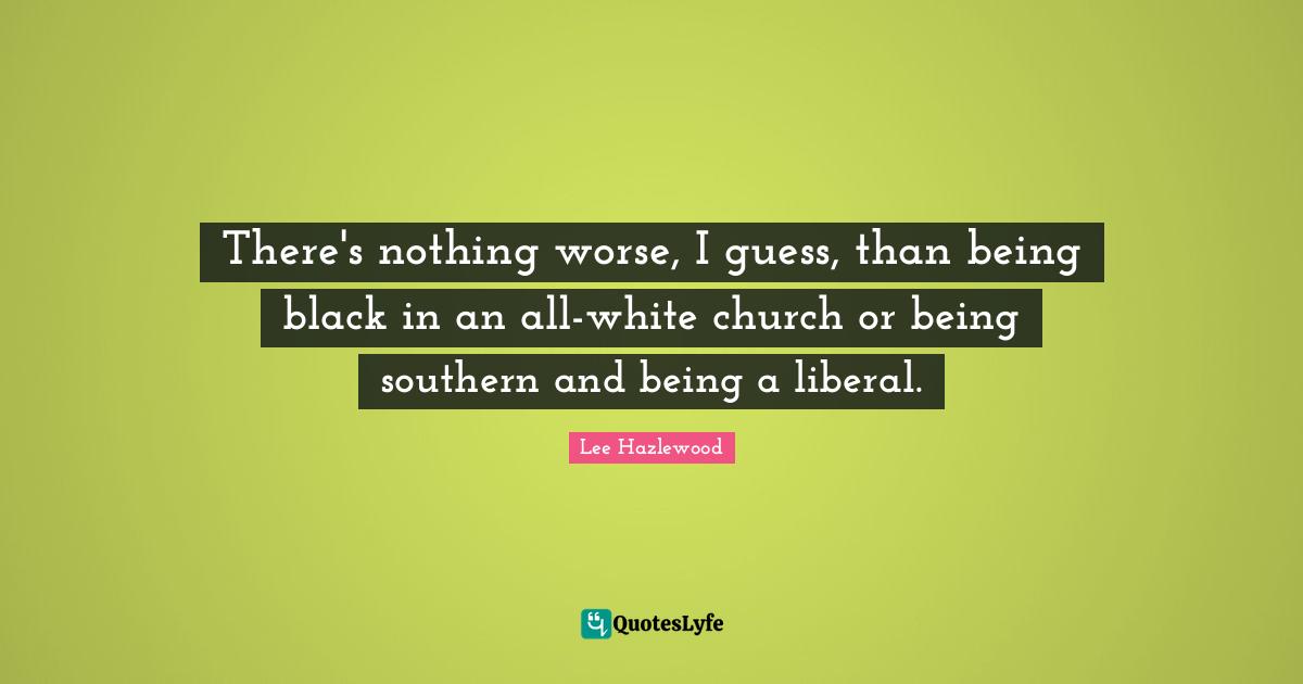 There's nothing worse, I guess, than being black in an allwhite churc... Quote by Lee Hazlewood