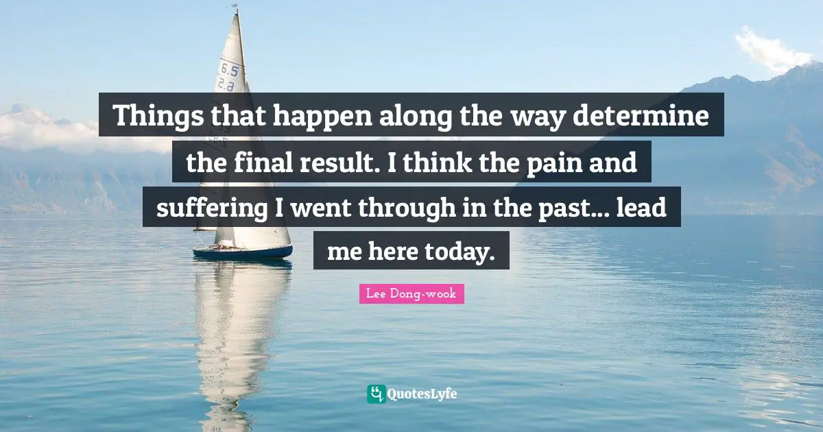 Things that happen along the way determine the final result. I think the pain and suffering I went through in the past... lead me here today.