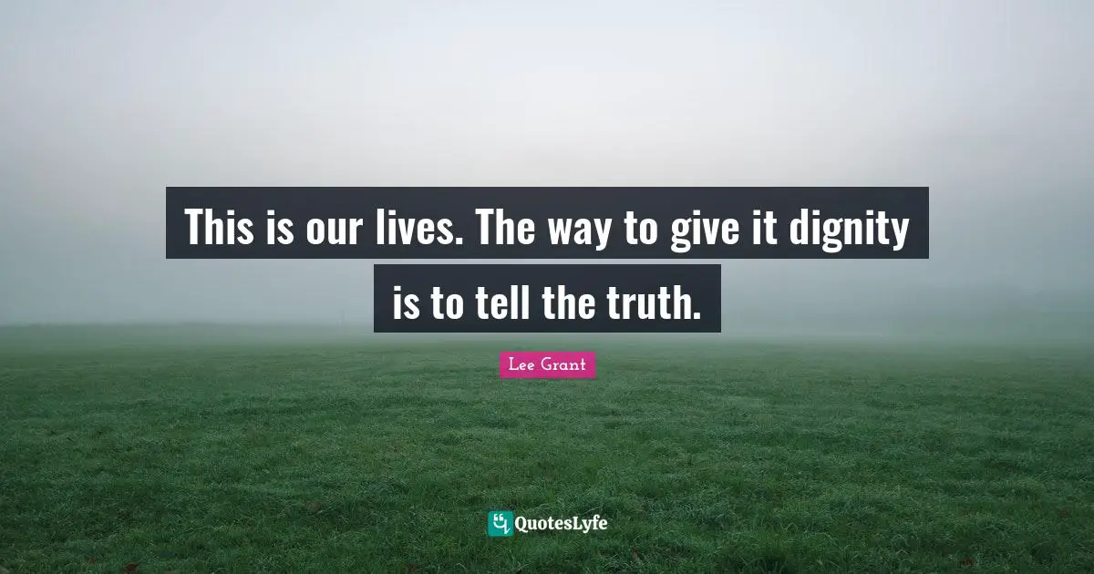 This is our lives. The way to give it dignity is to tell the truth.