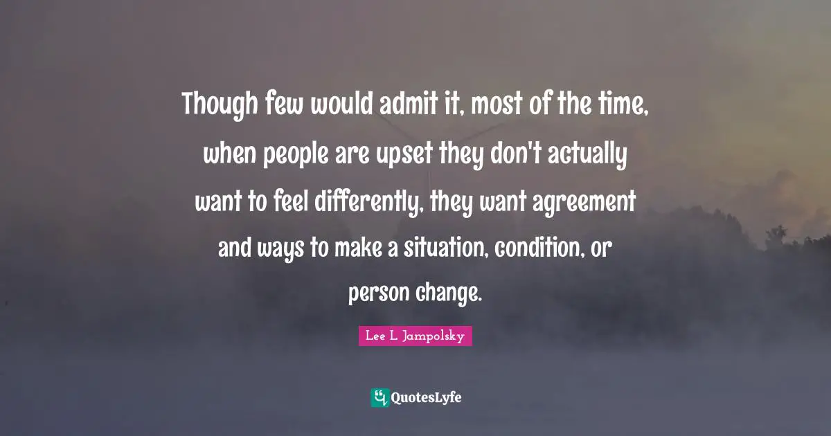 Though few would admit it, most of the time, when people are upset they don't actually want to feel differently, they want agreement and ways to make a situation, condition, or person change.