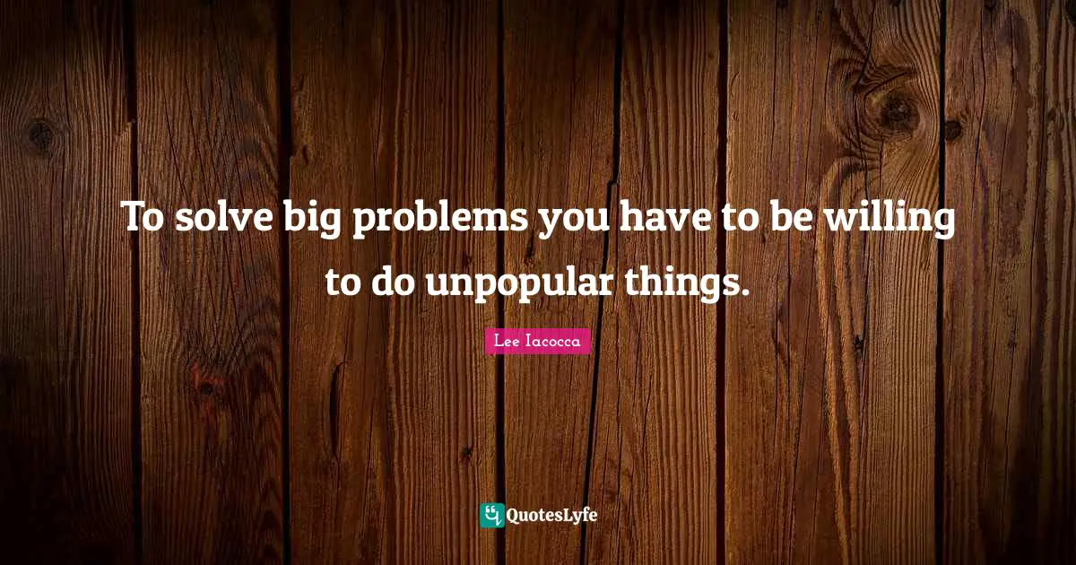 To solve big problems you have to be willing to do unpopular things.