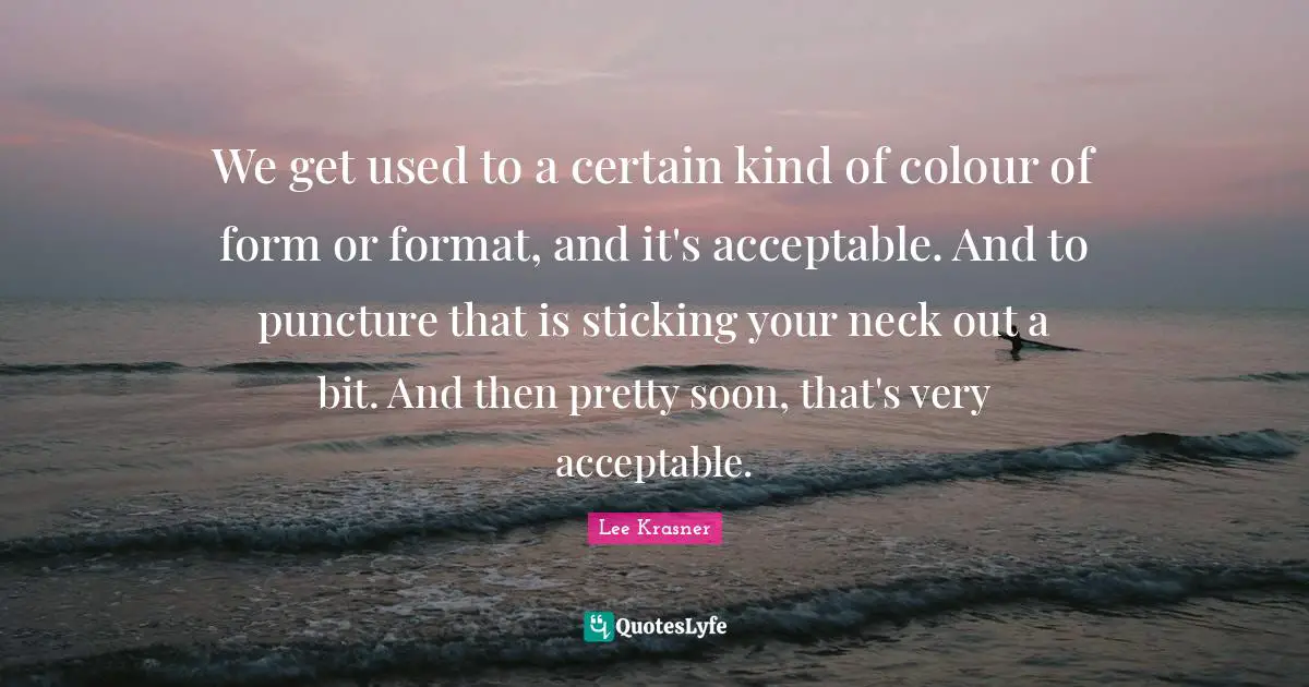 We get used to a certain kind of colour of form or format, and it's acceptable. And to puncture that is sticking your neck out a bit. And then pretty soon, that's very acceptable.