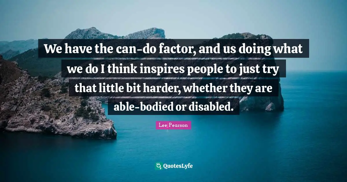 We have the can-do factor, and us doing what we do I think inspires people to just try that little bit harder, whether they are able-bodied or disabled.