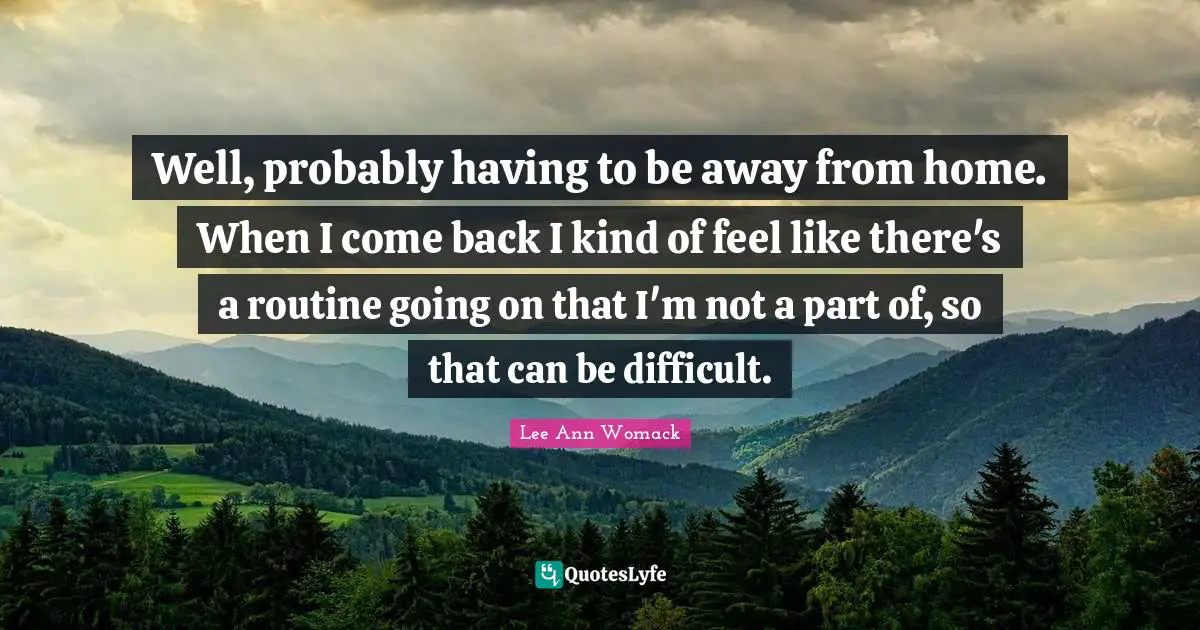 Well, probably having to be away from home. When I come back I kind of feel like there's a routine going on that I'm not a part of, so that can be difficult.