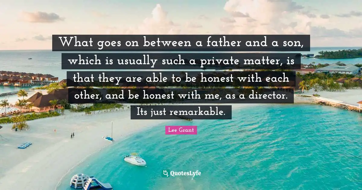 What goes on between a father and a son, which is usually such a private matter, is that they are able to be honest with each other, and be honest with me, as a director. Its just remarkable.