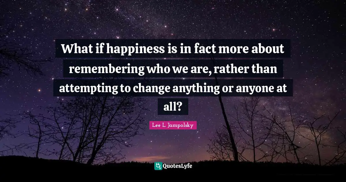 What if happiness is in fact more about remembering who we are, rather than attempting to change anything or anyone at all?