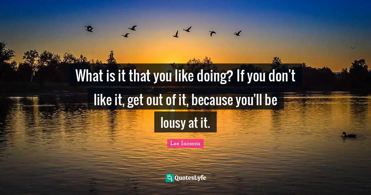 What is it that you like doing? If you don't like it, get out of it, because you'll be lousy at it.