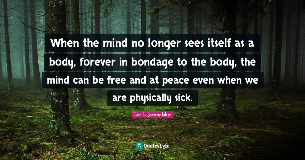 When the mind no longer sees itself as a body, forever in bondage to the body, the mind can be free and at peace even when we are physically sick.
