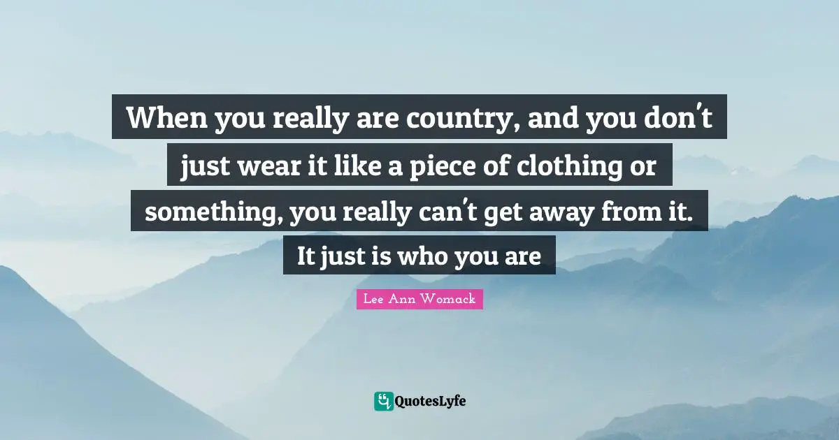 When you really are country, and you don't just wear it like a piece of clothing or something, you really can't get away from it. It just is who you are