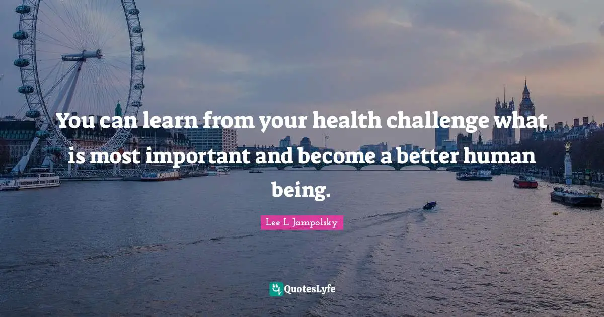 You can learn from your health challenge what is most important and become a better human being.