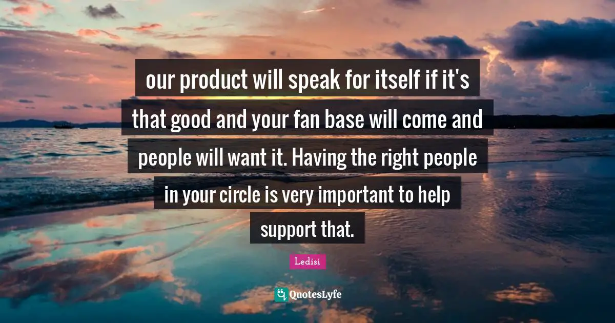 our product will speak for itself if it's that good and your fan base will come and people will want it. Having the right people in your circle is very important to help support that.