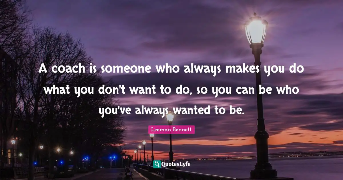 A coach is someone who always makes you do what you don't want to do, so you can be who you've always wanted to be.