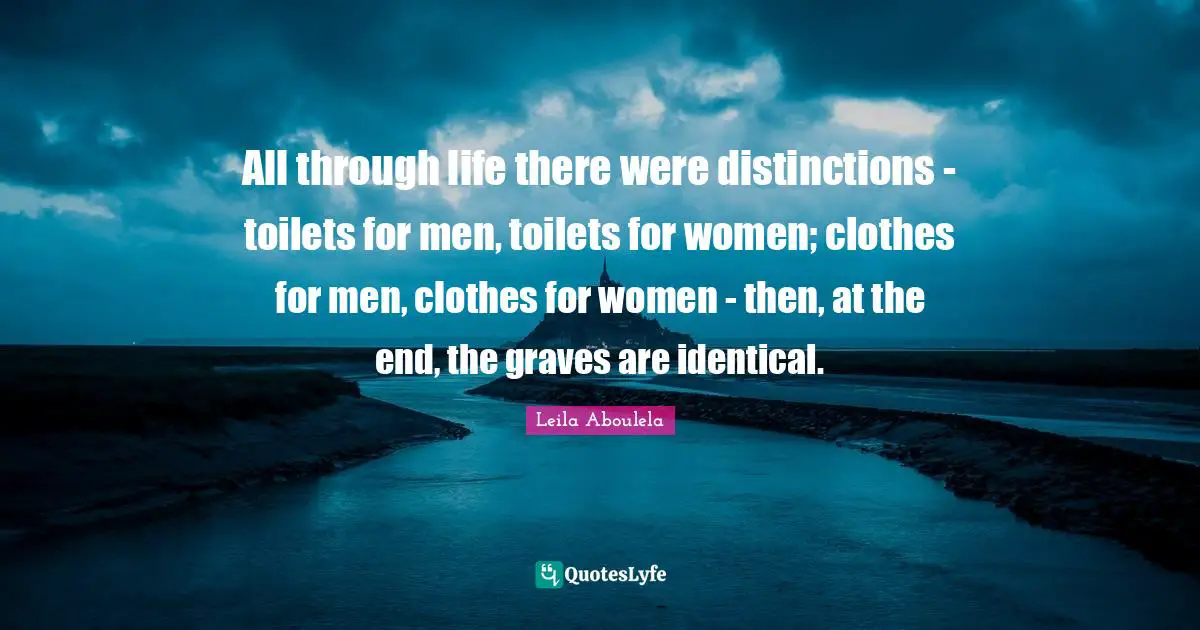 All through life there were distinctions - toilets for men, toilets for women; clothes for men, clothes for women - then, at the end, the graves are identical.
