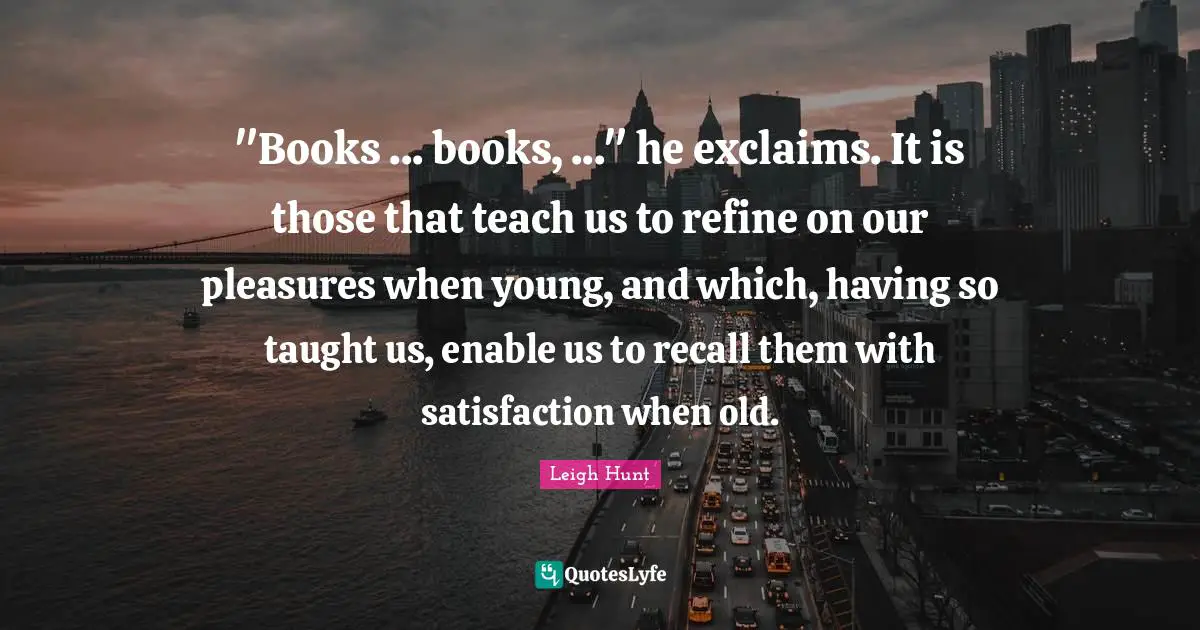 "Books ... books, ..." he exclaims. It is those that teach us to refine on our pleasures when young, and which, having so taught us, enable us to recall them with satisfaction when old.