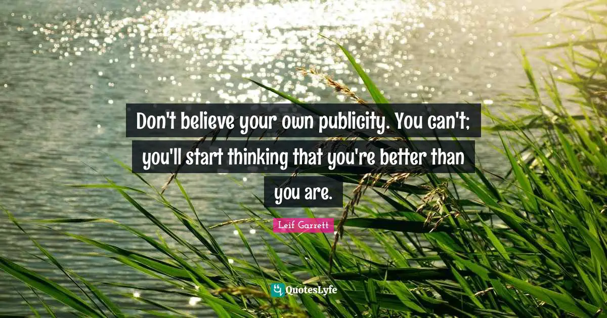 Don't believe your own publicity. You can't; you'll start thinking that you're better than you are.