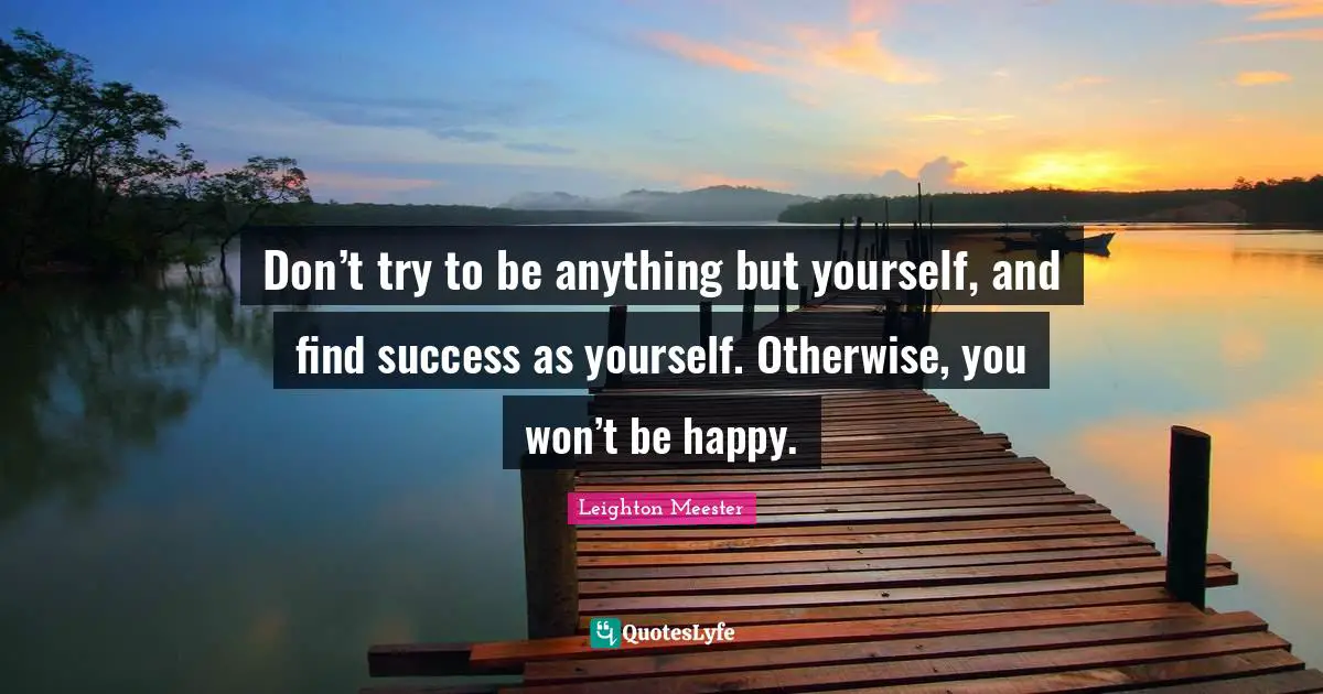 Don’t try to be anything but yourself, and find success as yourself. Otherwise, you won’t be happy.