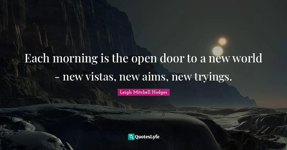 Each morning is the open door to a new world - new vistas, new aims, new tryings.