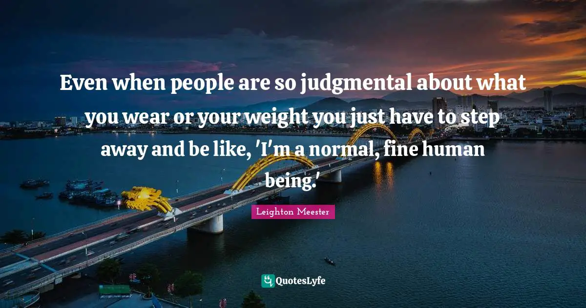 Even when people are so judgmental about what you wear or your weight you just have to step away and be like, 'I'm a normal, fine human being.'