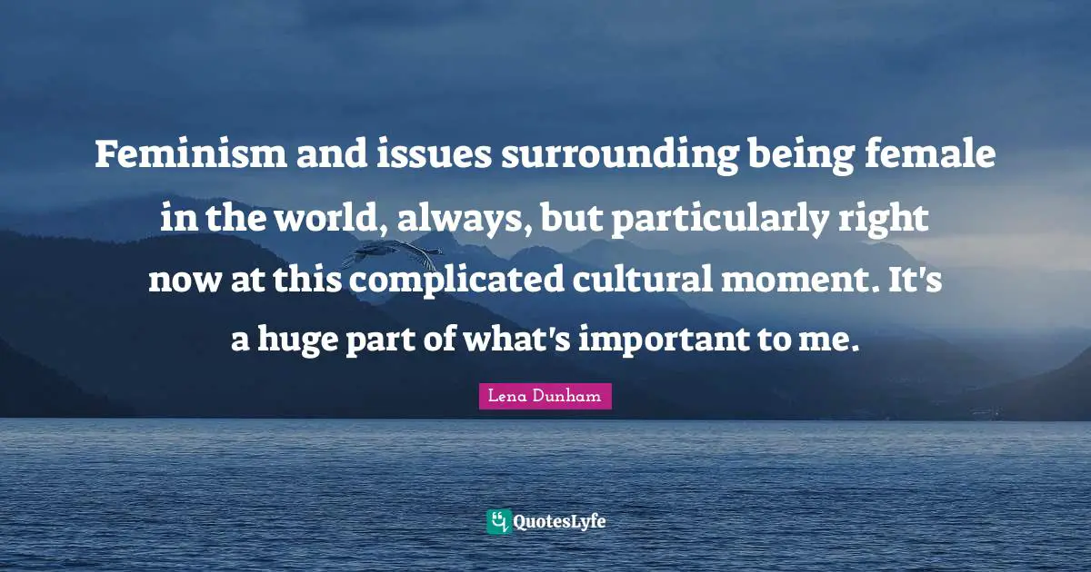 Feminism and issues surrounding being female in the world, always, but particularly right now at this complicated cultural moment. It's a huge part of what's important to me.