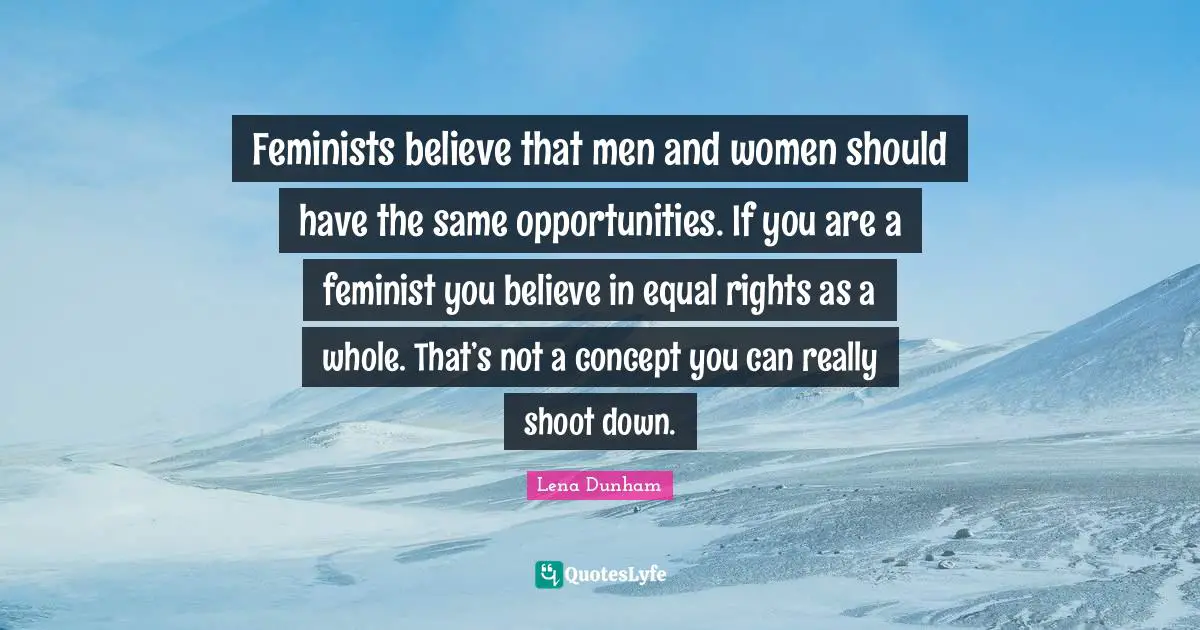Feminists believe that men and women should have the same opportunities. If you are a feminist you believe in equal rights as a whole. That’s not a concept you can really shoot down.