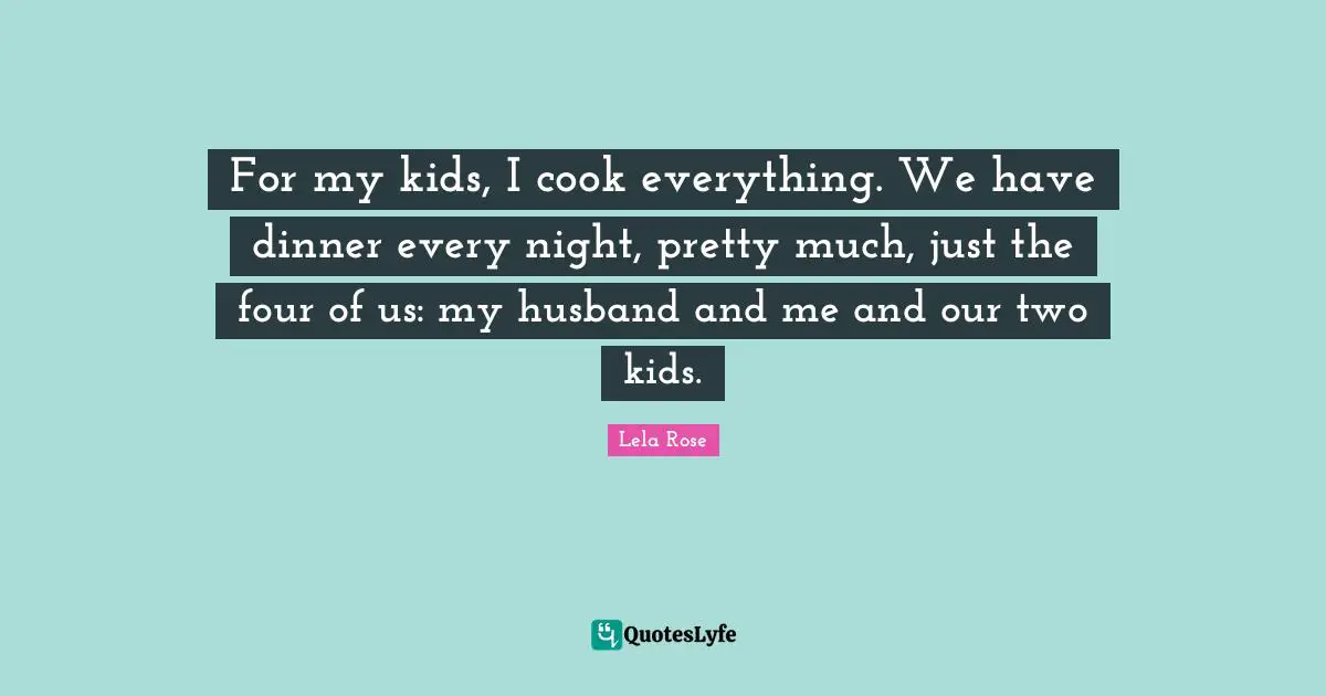 For my kids, I cook everything. We have dinner every night, pretty much, just the four of us: my husband and me and our two kids.