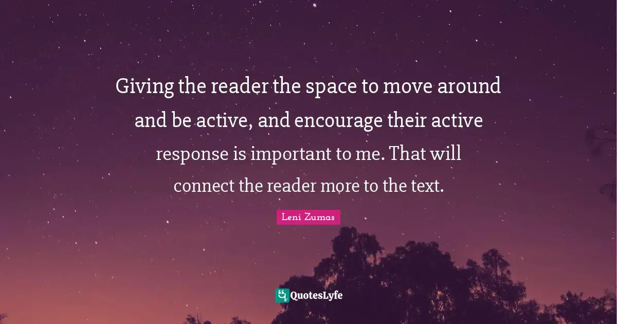 Giving the reader the space to move around and be active, and encourage their active response is important to me. That will connect the reader more to the text.
