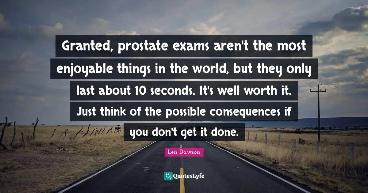 Granted, prostate exams aren't the most enjoyable things in the world, but they only last about 10 seconds. It's well worth it. Just think of the possible consequences if you don't get it done.