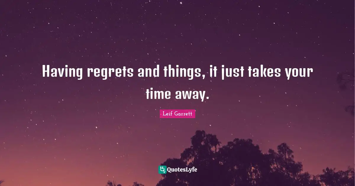 Having regrets and things, it just takes your time away.