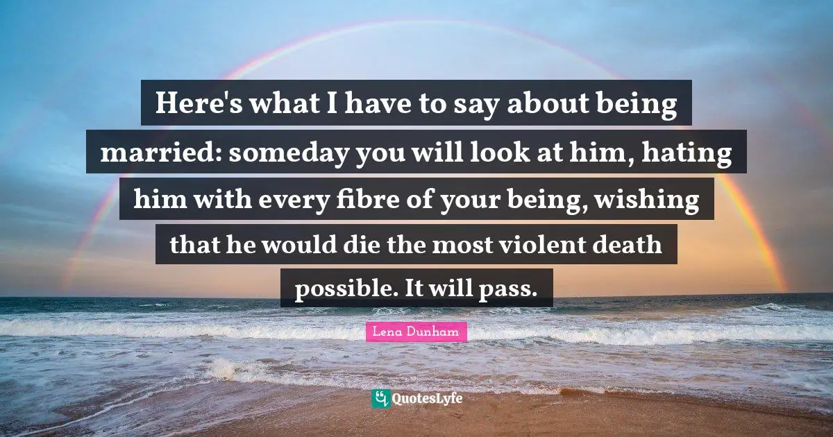 Here's what I have to say about being married: someday you will look at him, hating him with every fibre of your being, wishing that he would die the most violent death possible. It will pass.