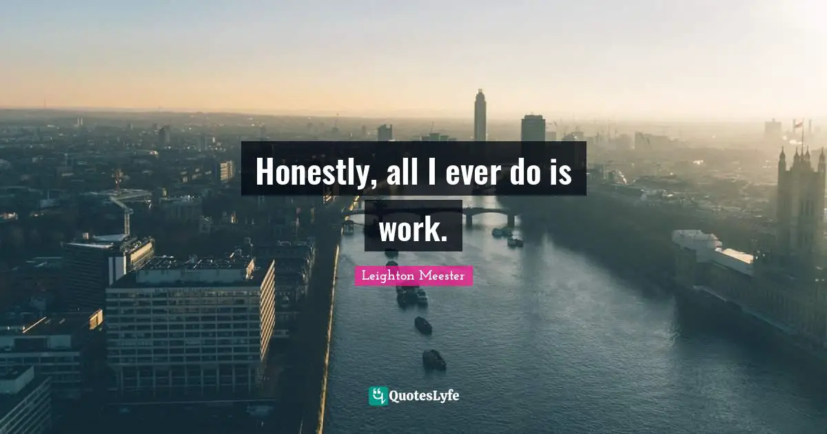 Honestly, all I ever do is work.