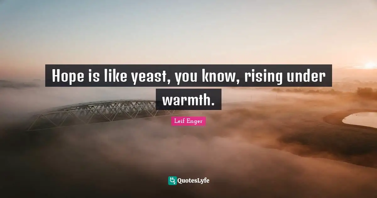Leif Enger Quotes: "Hope is like yeast, you know, rising under warmth."