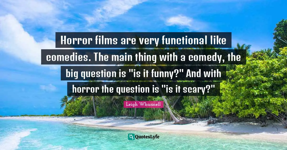 Horror films are very functional like comedies. The main thing with a comedy, the big question is "is it funny?" And with horror the question is "is it scary?"