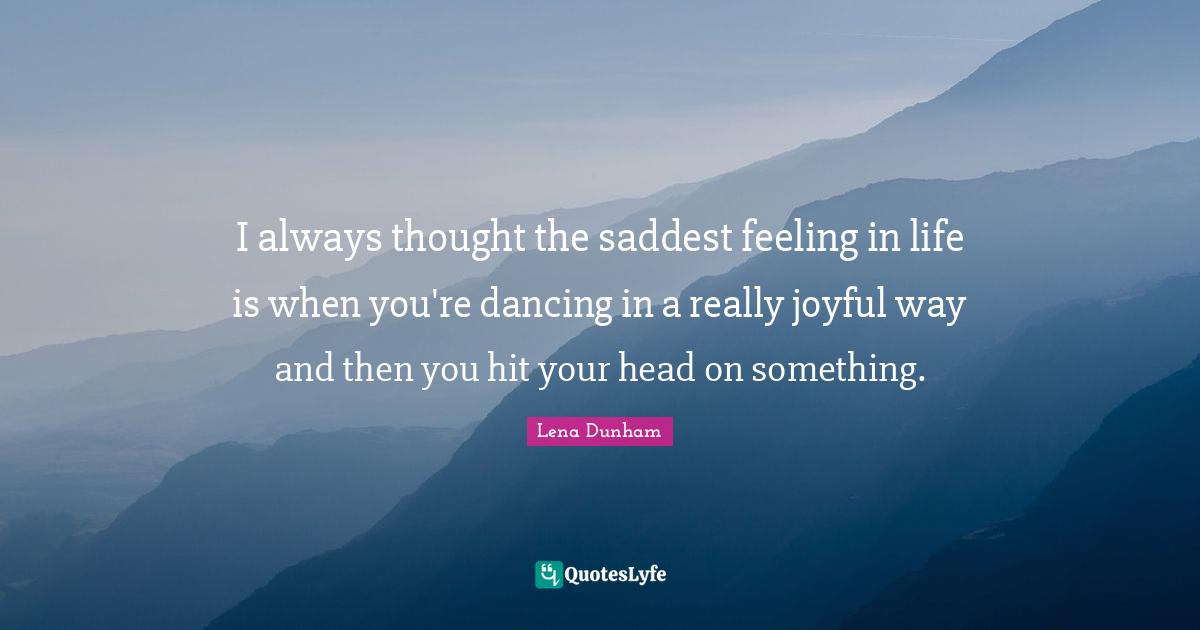 I always thought the saddest feeling in life is when you're dancing in a really joyful way and then you hit your head on something.