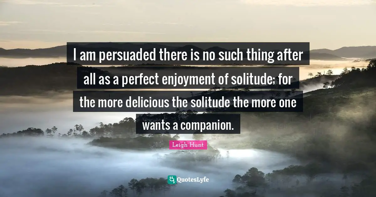 I am persuaded there is no such thing after all as a perfect enjoyment of solitude; for the more delicious the solitude the more one wants a companion.