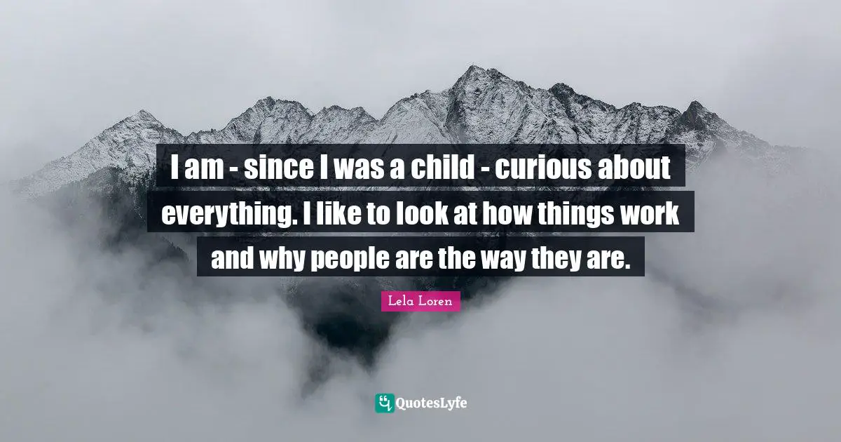 I am - since I was a child - curious about everything. I like to look at how things work and why people are the way they are.