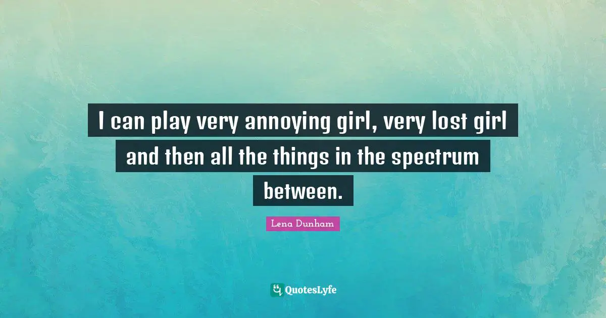 I can play very annoying girl, very lost girl and then all the things in the spectrum between.