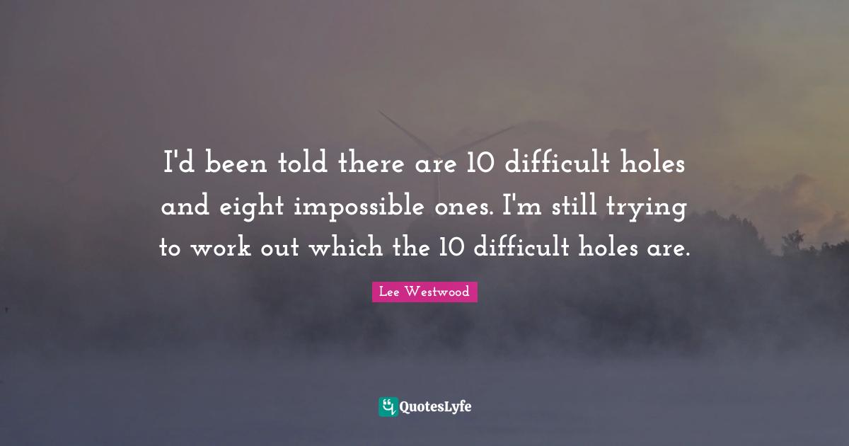 I'd been told there are 10 difficult holes and eight impossible ones. I'm still trying to work out which the 10 difficult holes are.