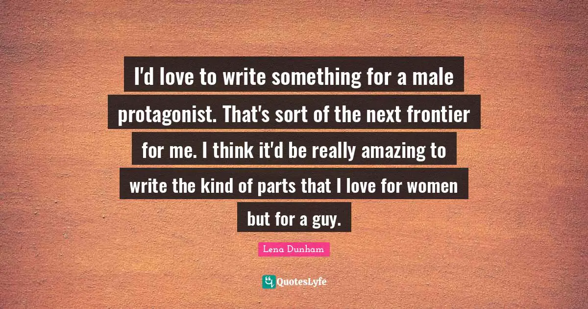 I'd love to write something for a male protagonist. That's sort of the next frontier for me. I think it'd be really amazing to write the kind of parts that I love for women but for a guy.