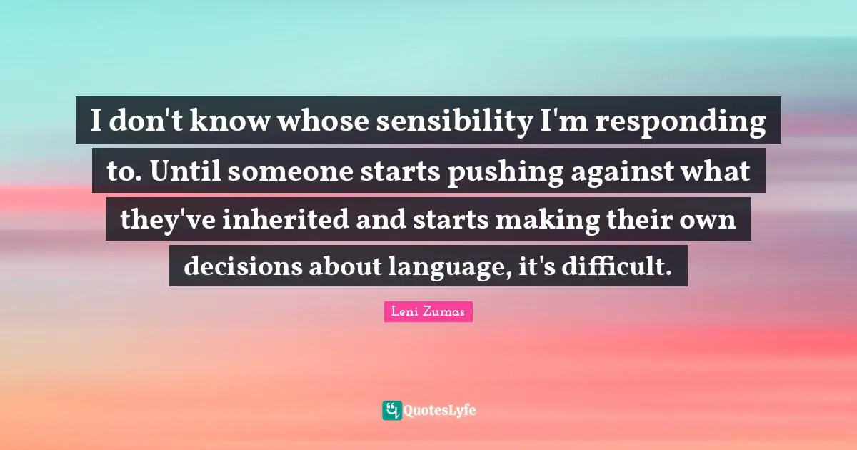 I don't know whose sensibility I'm responding to. Until someone starts pushing against what they've inherited and starts making their own decisions about language, it's difficult.