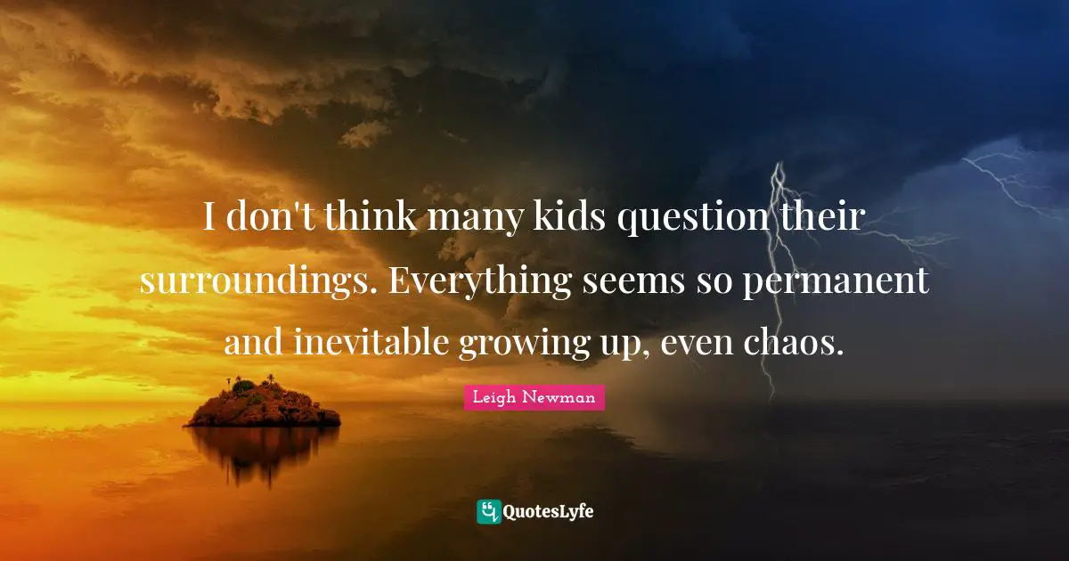 I don't think many kids question their surroundings. Everything seems so permanent and inevitable growing up, even chaos.