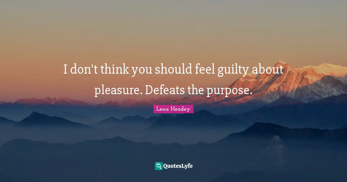 I don't think you should feel guilty about pleasure. Defeats the purpose.
