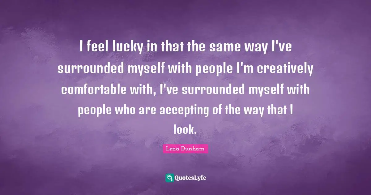 I feel lucky in that the same way I've surrounded myself with people I'm creatively comfortable with, I've surrounded myself with people who are accepting of the way that I look.