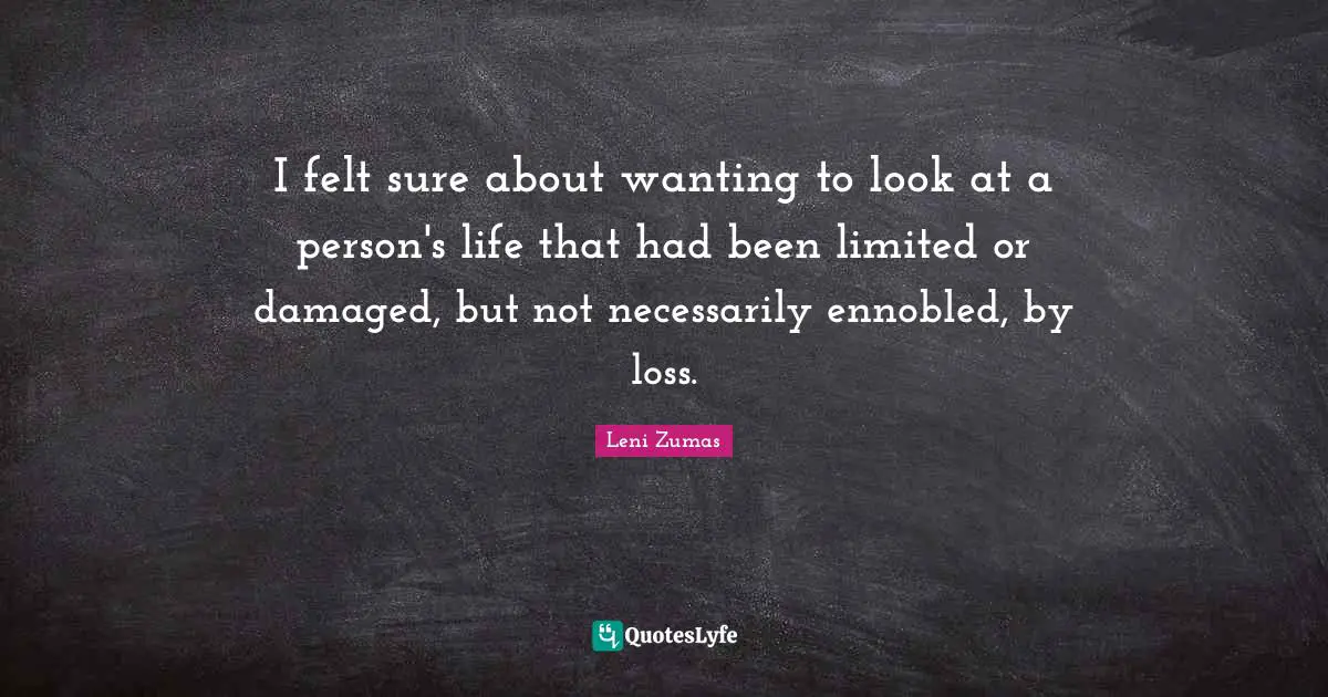 I felt sure about wanting to look at a person's life that had been limited or damaged, but not necessarily ennobled, by loss.