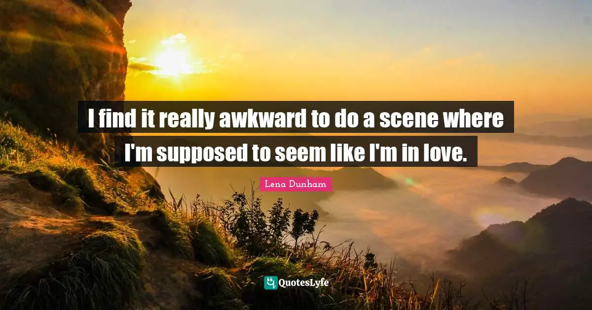 I find it really awkward to do a scene where I'm supposed to seem like I'm in love.