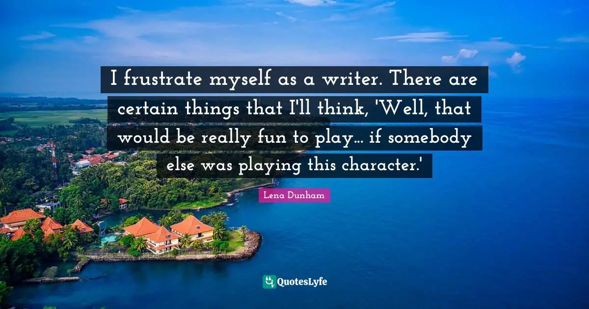 I frustrate myself as a writer. There are certain things that I'll think, 'Well, that would be really fun to play... if somebody else was playing this character.'