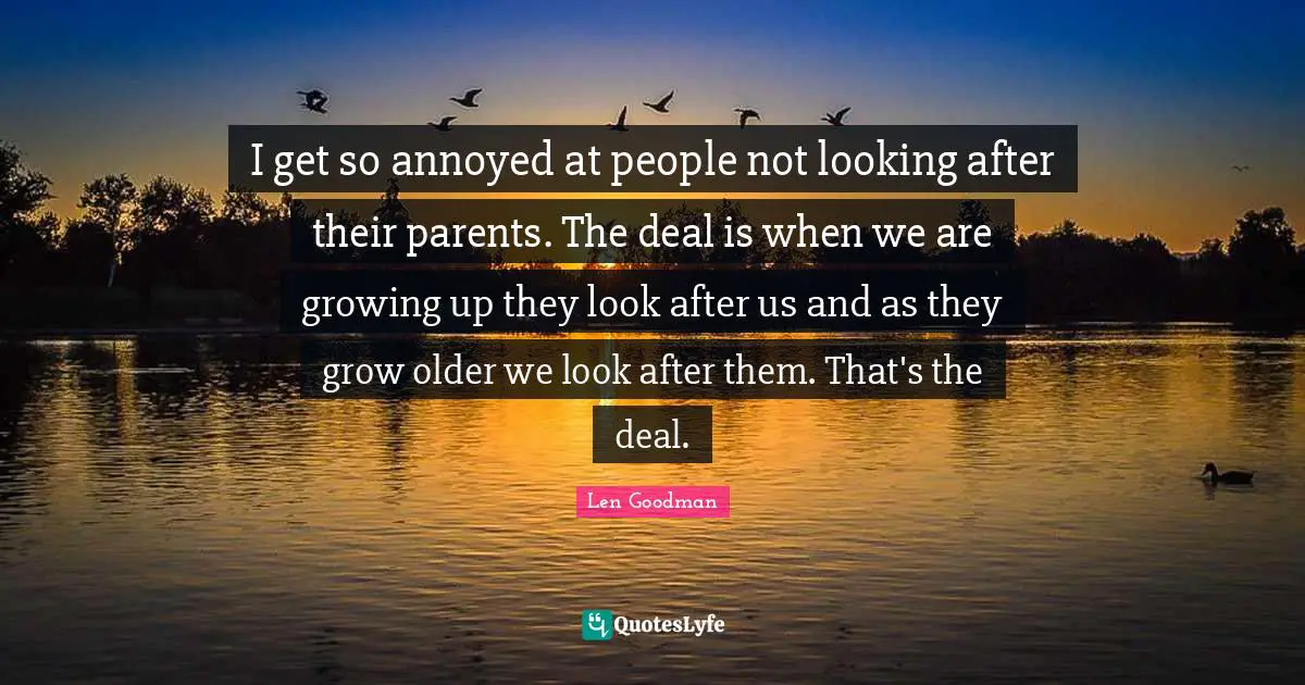 I get so annoyed at people not looking after their parents. The deal is when we are growing up they look after us and as they grow older we look after them. That's the deal.